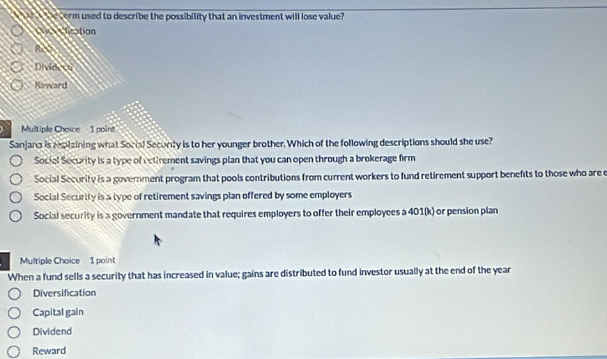 ah be cerm used to describe the possibility that an investment will lose value?
tication
f(x)
Divided
Reward
Multiple Choice 1 point
Sanjana is rplzining what Social Secority is to her younger brother. Which of the following descriptions should she use?
Sociel Security is a type of retirement savings plan that you can open through a brokerage firm
Social Security is a government program that pools contributions from current workers to fund retirement support benefts to those who are c
Social Security is a type of retirement savings plan offered by some employers
Social security is a government mandate that requires employers to offer their employees a 401(k) or pension plan
Multiple Choice 1 point
When a fund sells a security that has increased in value; gains are distributed to fund investor usually at the end of the year
Diversifcation
Capital gain
Dividend
Reward