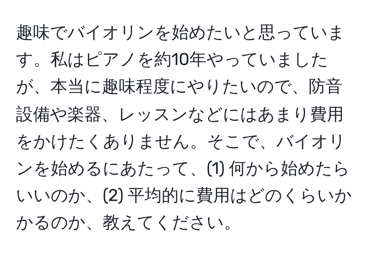 趣味でバイオリンを始めたいと思っています。私はピアノを約10年やっていましたが、本当に趣味程度にやりたいので、防音設備や楽器、レッスンなどにはあまり費用をかけたくありません。そこで、バイオリンを始めるにあたって、(1) 何から始めたらいいのか、(2) 平均的に費用はどのくらいかかるのか、教えてください。