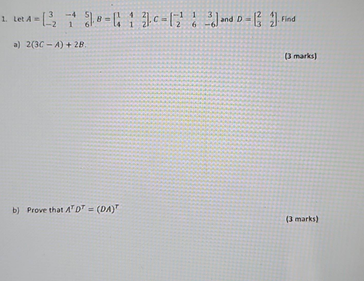 Let A=beginbmatrix 3&-4&5 -2&1&6endbmatrix , B=beginbmatrix 1&4&2 4&1&2endbmatrix , C=beginbmatrix -1&1&3 2&6&-6endbmatrix and D=beginbmatrix 2&4 3&2endbmatrix. Find 
a) 2(3C-A)+2B. 
(3 marks) 
b) Prove that A^TD^T=(DA)^T
(3 marks)