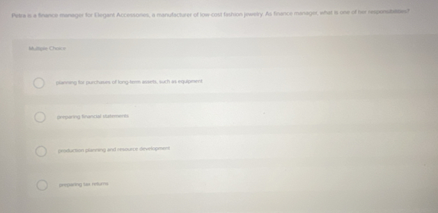 Petra is a finance manager for Elegant Accessonies, a manufacturer of low-cost fashion jewelry. As finance manager, what is one of her responsibiaties?
Multiple Choice
planning for purchases of long-term assets, such as equipment
preparing financial statements
production planning and resource development
preparing tax returns