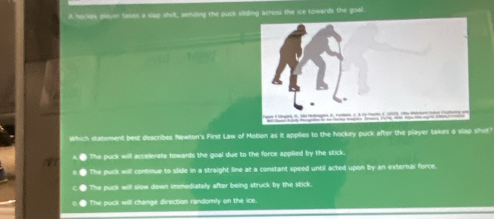 A hockey plaver takes a slap shot, sending the puck sliding acress the ice towards the goal.
Which statement best describes Newton's First Law of Motion as it applies to the hockey puck after the player takes a slap shet"
The puck will accelerate towards the goal due to the force applied by the stick.
The puck will continue to slide in a straight line at a constant speed until acted upon by an external force.
The puck will slow down immediately after being struck by the stick.
The puck will change direction randomly on the ice.