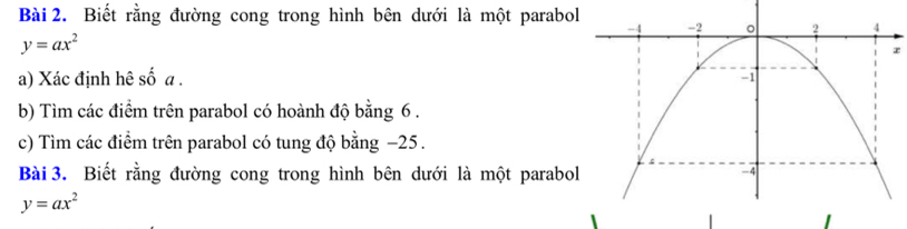 Biết rằng đường cong trong hình bên dưới là một parabol
y=ax^2
a) Xác định hê số a. 
b) Tìm các điểm trên parabol có hoành độ bằng 6.
c) Tìm các điểm trên parabol có tung độ bằng −25.
Bài 3. Biết rằng đường cong trong hình bên dưới là một parabo
y=ax^2