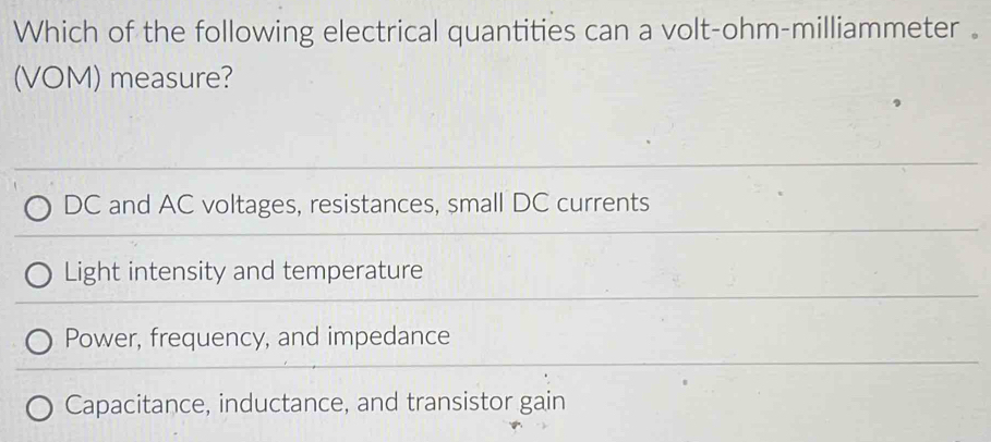 Which of the following electrical quantities can a volt-ohm-milliammeter 。
(VOM) measure?
DC and AC voltages, resistances, small DC currents
Light intensity and temperature
Power, frequency, and impedance
Capacitance, inductance, and transistor gain