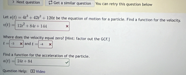 ) Next question Get a similar question You can retry this question below 
Let s(t)=4t^3+42t^2+120t be the equation of motion for a particle. Find a function for the velocity.
v(t)=12t^2+84t+144 × 
Where does the velocity equal zero? [Hint: factor out the GCF.]
t=-3* and t=-4*
Find a function for the acceleration of the particle.
a(t)=24t+84
Question Help: Video