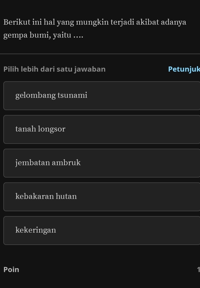 Berikut ini hal yang mungkin terjadi akibat adanya
gempa bumi, yaitu ....
Pilih lebih dari satu jawaban Petunjuk
gelombang tsunami
tanah longsor
jembatan ambruk
kebakaran hutan
kekeringan
Poin 1