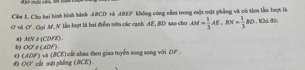 đ)ở môi câu, thí sih chộn
Câu 1. Cho hai hình bình hành ABCD và ABEF không cùng nằm trong một mặt phẳng và có tâm lần lượt là
0 và O'. Gọi M,N lần lượt là hai điểm trên các cạnh AE, BD sao cho AM= 1/3 AE, BN= 1/3 BD. Khi đó:
a) MNparallel (CDFE).
b) OO'parallel (ADF).
c) (ADF) và (BCE) cắt nhau theo giao tuyến song song với DF.
d) OO' cắt mặt phẳng (BCE) .