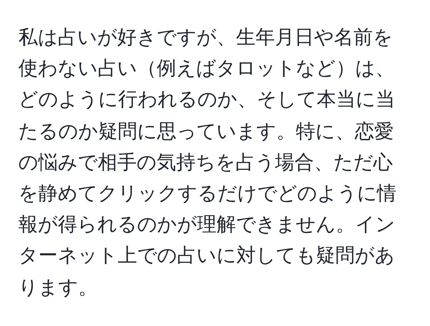 私は占いが好きですが、生年月日や名前を使わない占い例えばタロットなどは、どのように行われるのか、そして本当に当たるのか疑問に思っています。特に、恋愛の悩みで相手の気持ちを占う場合、ただ心を静めてクリックするだけでどのように情報が得られるのかが理解できません。インターネット上での占いに対しても疑問があります。