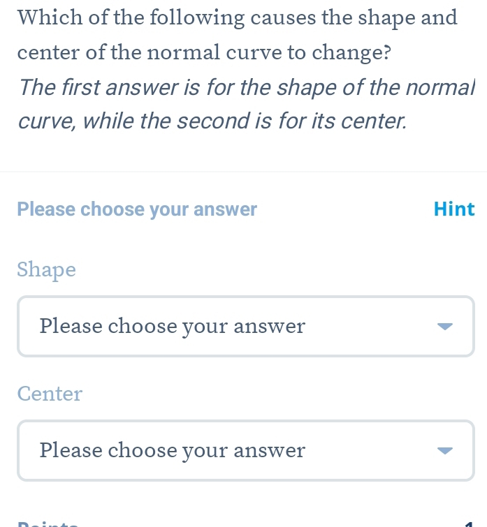 Which of the following causes the shape and
center of the normal curve to change?
The first answer is for the shape of the normal
curve, while the second is for its center.
Please choose your answer Hint
Shape
Please choose your answer
Center
Please choose your answer