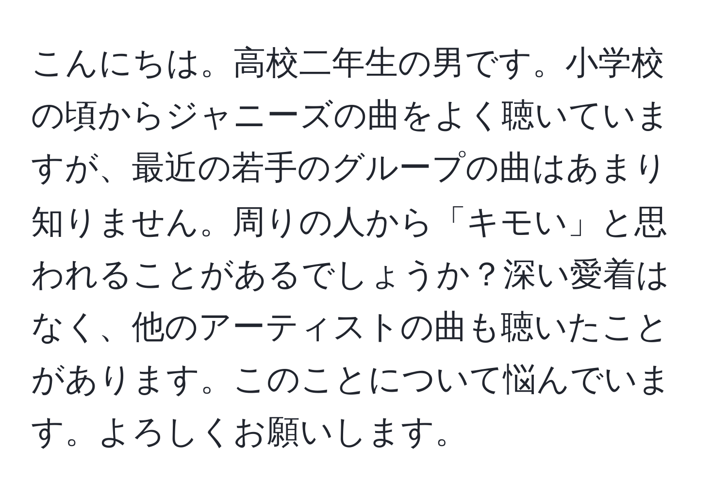 こんにちは。高校二年生の男です。小学校の頃からジャニーズの曲をよく聴いていますが、最近の若手のグループの曲はあまり知りません。周りの人から「キモい」と思われることがあるでしょうか？深い愛着はなく、他のアーティストの曲も聴いたことがあります。このことについて悩んでいます。よろしくお願いします。