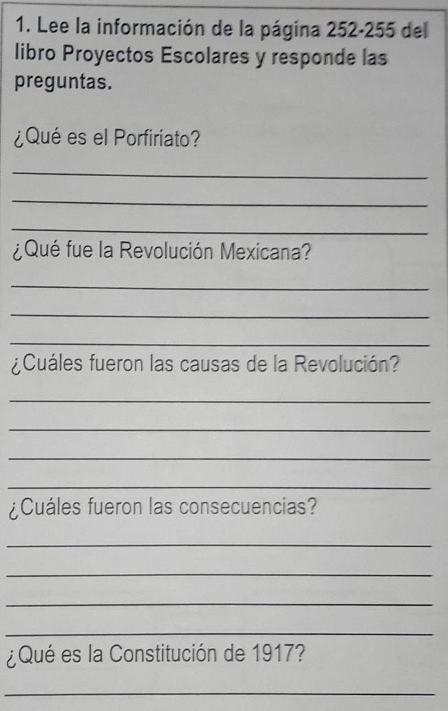 Lee la información de la página 252-255 del 
libro Proyectos Escolares y responde las 
preguntas. 
¿Qué es el Porfiriato? 
_ 
_ 
_ 
¿Qué fue la Revolución Mexicana? 
_ 
_ 
_ 
¿Cuáles fueron las causas de la Revolución? 
_ 
_ 
_ 
_ 
¿Cuáles fueron las consecuencias? 
_ 
_ 
_ 
_ 
¿Qué es la Constitución de 1917? 
_