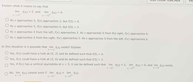 FAUHER
Explain what it means to say that
limlimits _xto 5^-f(x)=2 and limlimits _xto 5^+f(x)=6.
As x approaches 5, f(x) approaches 2, but f(5)=6.
As x approaches 5, f(x) approaches 6, but f(5)=2.
As x approaches 5 from the left, f(x) approaches 2. As x approaches 5 from the right, f(x) approaches 6.
As x approaches 5 from the right, f(x) approaches 2. As x approaches 5 from the left, f(x) approaches 6.
In this situation is it possible that limlimits _xto 5f(x) exists? Explain.
Yes, f(x) could have a hole at (5,2) and be defined such that f(5)=6.
Yes, f(x) could have a hole at (5,6) and be defined such that f(5)=2.
Yes, if f(x) has a vertical asymptote at x=5 , it can be defined such that limlimits _xto 5^-f(x)=2, limlimits _xto 5^+f(x)=6 and limlimits _xto 5f(x) exists.
No, limlimits _xto 5f(x) cannot exist if limlimits _xto 5^-f(x)!= limlimits _xto 5^+f(x)·