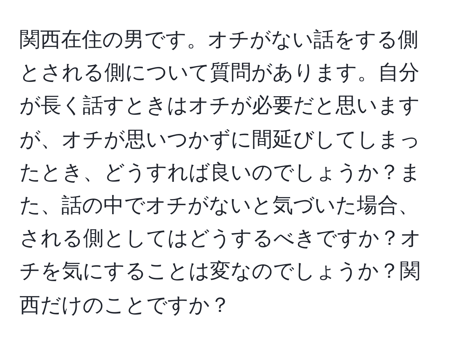 関西在住の男です。オチがない話をする側とされる側について質問があります。自分が長く話すときはオチが必要だと思いますが、オチが思いつかずに間延びしてしまったとき、どうすれば良いのでしょうか？また、話の中でオチがないと気づいた場合、される側としてはどうするべきですか？オチを気にすることは変なのでしょうか？関西だけのことですか？