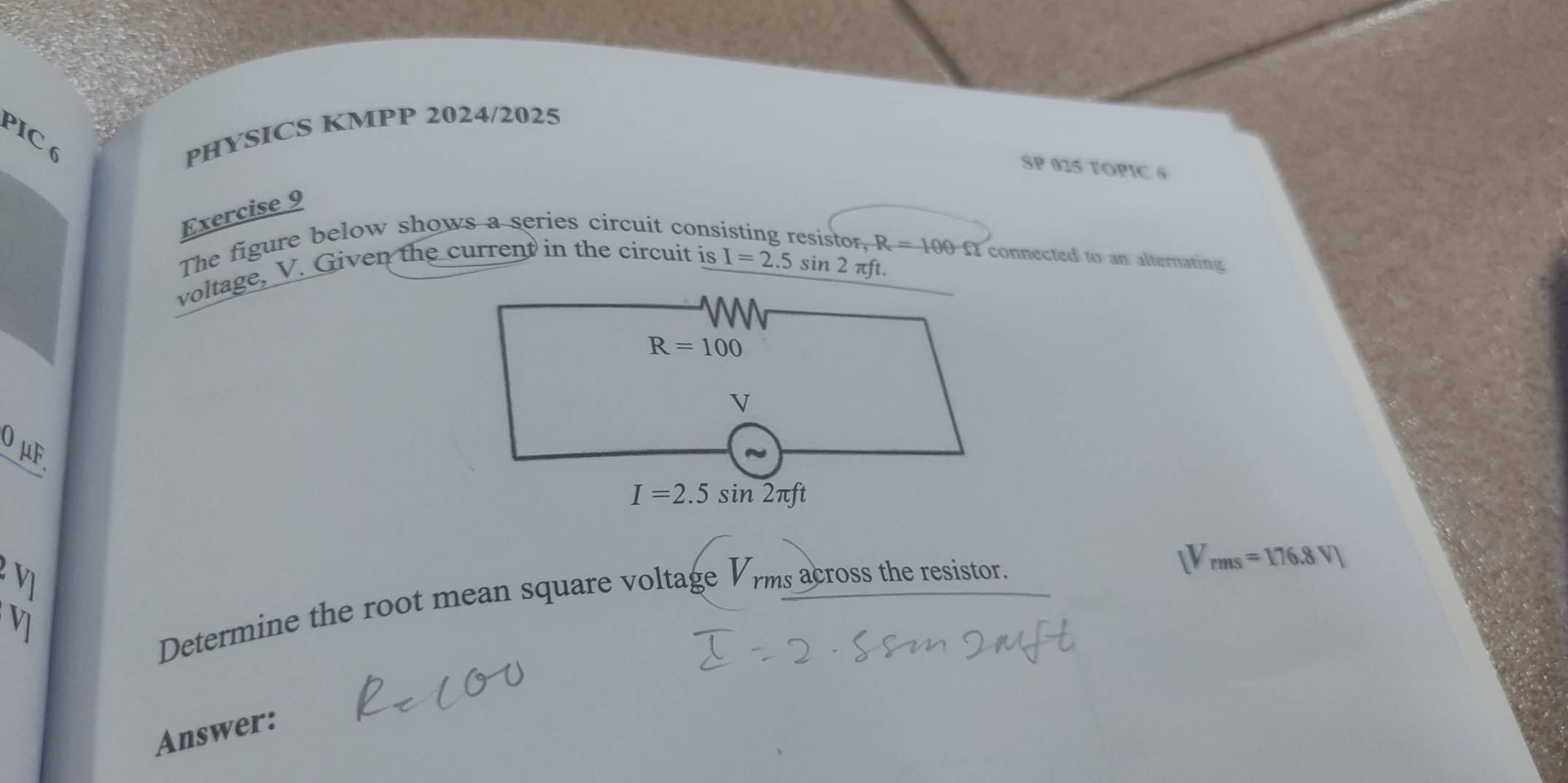 PIC 6 
PHYSICS KMPP 2024/2025 
SP 025 TOPIC 6 
Exercise 9 
The figure below shows a series circuit consisting resistor, R=100Omega connected to an alternating 
voltage, V. Given the current in the circuit is
I=2.5sin 2π ft.
R=100
V
0 μF.
I=2.5sin 2π ft
V_rms=176.8V)
V] 
Determine the root mean square voltage Vrms across the resistor. 
Answer: