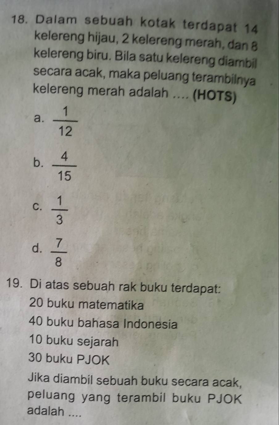 Dalam sebuah kotak terdapat 14
kelereng hijau, 2 kelereng merah, dan 8
kelereng biru. Bila satu kelereng diambil
secara acak, maka peluang terambilnya
kelereng merah adalah .... (HOTS)
a.  1/12 
b.  4/15 
C.  1/3 
d.  7/8 
19. Di atas sebuah rak buku terdapat:
20 buku matematika
40 buku bahasa Indonesia
10 buku sejarah
30 buku PJOK
Jika diambil sebuah buku secara acak,
peluang yang terambil buku PJOK
adalah ....