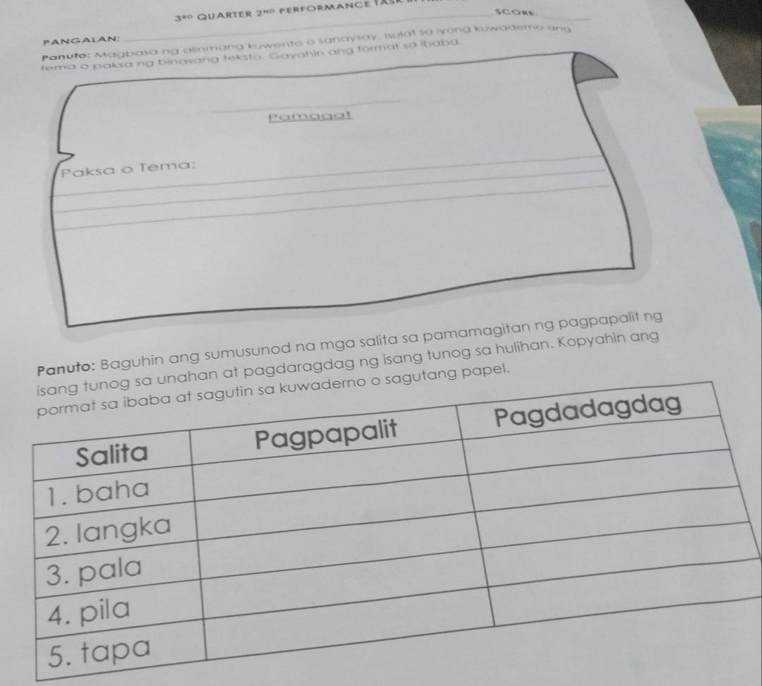 3^(80) QUARTER 2^(NO) 
SCORE 
_ 
PANGALAN: 
Panuto: Magbasa ng alinmang kuwento o sanaysay, isulat sa iyong kuwademo and 
tema o paksa ng binasang teksto. Gayahin ang format sa ibaba. 
_ 
Pamagat 
_ 
Paksa o Tema: 
_ 
_ 
Panuto: Baguhin ang sumusunod na mga salita sa pamamagitan ng pagpapalit ng 
han at pagdaragdag ng isang tunog sa hulihan. Kopyahin ang 
utang papel.