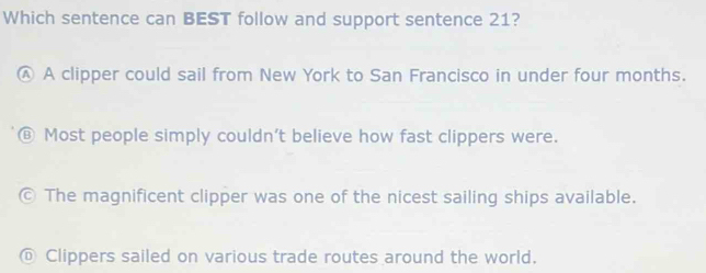 Which sentence can BEST follow and support sentence 21?
Ⓐ A clipper could sail from New York to San Francisco in under four months.
B Most people simply couldn't believe how fast clippers were.
© The magnificent clipper was one of the nicest sailing ships available.
@ Clippers sailed on various trade routes around the world.