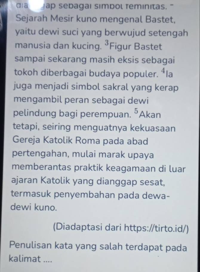 dia Jap sebagaı simbol feminitas. " 
Sejarah Mesir kuno mengenal Bastet, 
yaitu dewi suci yang berwujud setengah 
manusia dan kucing. ^3 Figur Bastet 
sampai sekarang masih eksis sebagai 
tokoh diberbagai budaya populer. 4 la 
juga menjadi simbol sakral yang kerap 
mengambil peran sebagai dewi 
pelindung bagi perempuan. ^5 Akan 
tetapi, seiring menguatnya kekuasaan 
Gereja Katolik Roma pada abad 
pertengahan, mulai marak upaya 
memberantas praktik keagamaan di luar 
ajaran Katolik yang dianggap sesat, 
termasuk penyembahan pada dewa- 
dewi kuno. 
(Diadaptasi dari https://tirto.id/) 
Penulisan kata yang salah terdapat pada 
kalimat ....