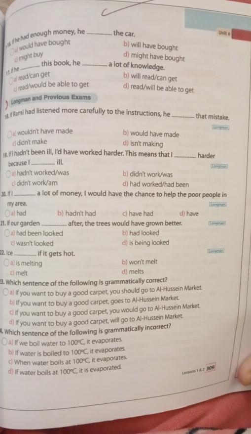 If he had enough money, he _the car.
Unit 6
`` a would have bought
b) will have bought
c) might buy d) might have bought
_this book, he_ a lot of knowledge.
17. If he
∩ a) read/can get b) will read/can get
c) read/would be able to get d) read/will be able to get
) Longman and Previous Exams
18. If Rami had listened more carefully to the instructions, he _that mistake.
a) wouldn't have made b) would have made
c) didn't make
d) isn't making
19, If I hadn't been ill, I'd have worked harder. This means that I _harder
because I_ ill.
a) hadn't worked/was b) didn't work/was
c) didn't work/am d) had worked/had been
20. If I_ a lot of money, I would have the chance to help the poor people in
my area.
a) had b) hadn't had c) have had d) have
21. If our garden _after, the trees would have grown better.
a) had been looked b) had looked
c) wasn't looked d) is being looked
22. Ice _if it gets hot.
engmen
a) is melting b) won't melt
c) melt d) melts
3. Which sentence of the following is grammatically correct?
a) If you want to buy a good carpet, you should go to Al-Hussein Market.
b) If you want to buy a good carpet, goes to Al-Hussein Market.
c) If you want to buy a good carpet, you would go to Al-Hussein Market.
€) If you want to buy a good carpet, will go to Al-Hussein Market.
4. Which sentence of the following is grammatically incorrect?
a) If we boil water to 100°C, , it evaporates.
b) If water is boiled to 100°C, it evaporates.
c) When water boils at 100°C, , it evaporates.
d) If water boils at 100°C it is evaporated.
Lessons 1 & 2 309