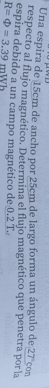 Una espira de 15cm de ancho por 25cm de largo forma un ángulo de 27° con 
respecto al flujo magnético. Determina el flujo magnético que penetra por la 
espira debido a un campo magnético de 0.2 T.
R=Phi =3.39mWb