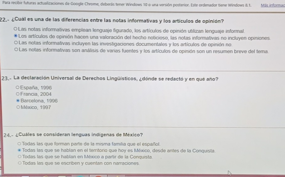 Para recibir futuras actualizaciones de Google Chrome, deberás tener Windows 10 o una versión posterior. Este ordenador tiene Windows 8.1. Más informac
22.- ¿Cuál es una de las diferencias entre las notas informativas y los artículos de opinión?
O Las notas informativas emplean lenguaje figurado, los artículos de opinión utilizan lenguaje informal.
Los artículos de opinión hacen una valoración del hecho noticioso, las notas informativas no incluyen opiniones.
O Las notas informativas incluyen las investigaciones documentales y los artículos de opinión no.
O Las notas informativas son análisis de varias fuentes y los artículos de opinión son un resumen breve del tema.
23.- La declaración Universal de Derechos Lingüísticos, ¿dónde se redactó y en qué año?
España, 1996
Francia, 2004
Barcelona, 1996
México, 1997
24.- ¿Cuáles se consideran lenguas indígenas de México?
Todas las que forman parte de la misma familia que el español.
Todas las que se hablan en el territorio que hoy es México, desde antes de la Conquista.
Todas las que se hablan en México a partir de la Conquista.
Todas las que se escriben y cuentan con narraciones.