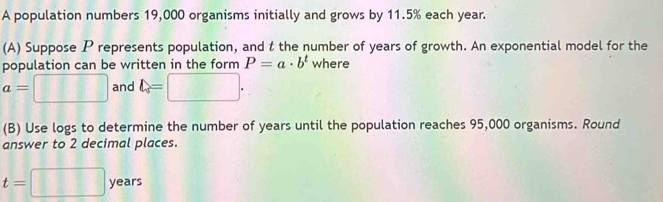 A population numbers 19,000 organisms initially and grows by 11.5% each year. 
(A) Suppose P represents population, and t the number of years of growth. An exponential model for the 
population can be written in the form P=a· b^t where
a=□ and l_s=□. 
(B) Use logs to determine the number of years until the population reaches 95,000 organisms. Round 
answer to 2 decimal places.
t=□ years