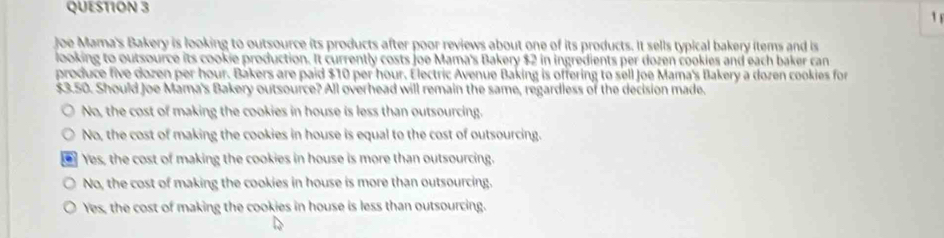 Joe Mama's Bakery is looking to outsource its products after poor reviews about one of its products. It sells typical bakery items and is
looking to outsource its cookie production. It currently costs joe Mama's Bakery $2 in ingredients per dozen cookies and each baker can
produce five dozen per hour. Bakers are paid $10 per hour. Electric Avenue Baking is offering to sell Joe Mama's Bakery a dozen cookies for
$3.50. Should Joe Mama's Bakery outsource? All overhead will remain the same, regardless of the decision made.
No, the cost of making the cookies in house is less than outsourcing.
No, the cost of making the cookies in house is equal to the cost of outsourcing.
. Yes, the cost of making the cookies in house is more than outsourcing.
No, the cost of making the cookies in house is more than outsourcing.
Yes, the cost of making the cookies in house is less than outsourcing.