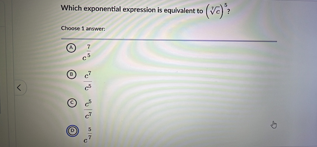 Which exponential expression is equivalent to (sqrt[7](c))^5 : 
Choose 1 answer:
A c^(frac 7)5
B  c^7/c^5 
a  c^5/c^7 
D c^(frac 5)7