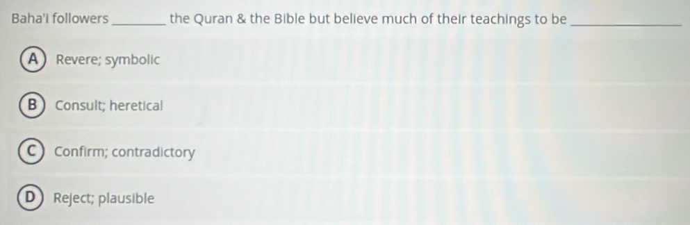 Baha'i followers _the Quran & the Bible but believe much of their teachings to be_
A Revere; symbolic
B  Consult; heretical
C Confirm; contradictory
DReject; plausible