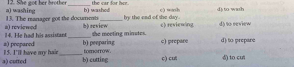 She got her brother _the car for her.
a) washing b) washed c) wash d) to wash
13. The manager got the documents _by the end of the day.
a) reviewed b) review c) reviewing d) to review
14. He had his assistant _the meeting minutes.
a) prepared b) preparing c) prepare d) to prepare
15. I’ll have my hair _tomorrow.
a) cutted b) cutting c) cut d) to cut