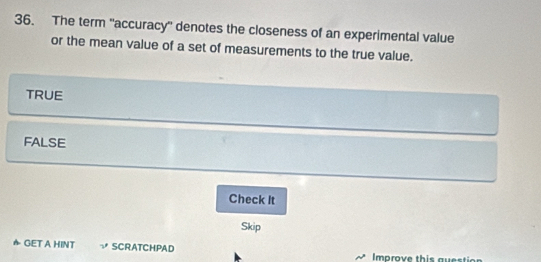 The term 'accuracy' denotes the closeness of an experimental value
or the mean value of a set of measurements to the true value.
TRUE
FALSE
Check It
Skip
GET A HINT SCRATCHPAD Improve this guestion