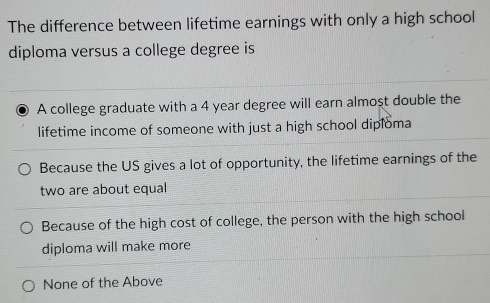 The difference between lifetime earnings with only a high school
diploma versus a college degree is
A college graduate with a 4 year degree will earn almost double the
lifetime income of someone with just a high school diploma
Because the US gives a lot of opportunity, the lifetime earnings of the
two are about equal
Because of the high cost of college, the person with the high school
diploma will make more
None of the Above