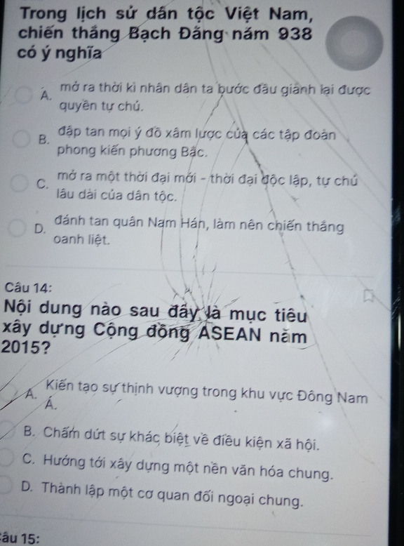 Trong lịch sử dấn tộc Việt Nam,
chiến thắng Bạch Đăng năm 938
có ý nghĩa
A.
mở ra thời kì nhân dân ta bước đầu giảnh lại được
quyền tự chú.
B. đập tan mọi ý đồ xâm lược của các tập đoàn
phong kiến phương Bậc.
C.
mở ra một thời đại mới - thời đại độc lập, tự chủ
lâu dài của dân tộc.
D. đánh tan quân Nam Hán, làm nên chiến thắng
oanh liệt.
Câu 14:
Nội dung nào sau đấy là mục tiêu
xây dựng Cộng đồng ASEAN năm
2015?
Kiến tạo sự thịnh vượng trong khu vực Đông Nam
A.
A.
B. Chấm dứt sự khác biệt về điều kiện xã hội.
C. Hướng tới xây dựng một nền văn hóa chung.
D. Thành lập một cơ quan đối ngoại chung.
âu 15 :