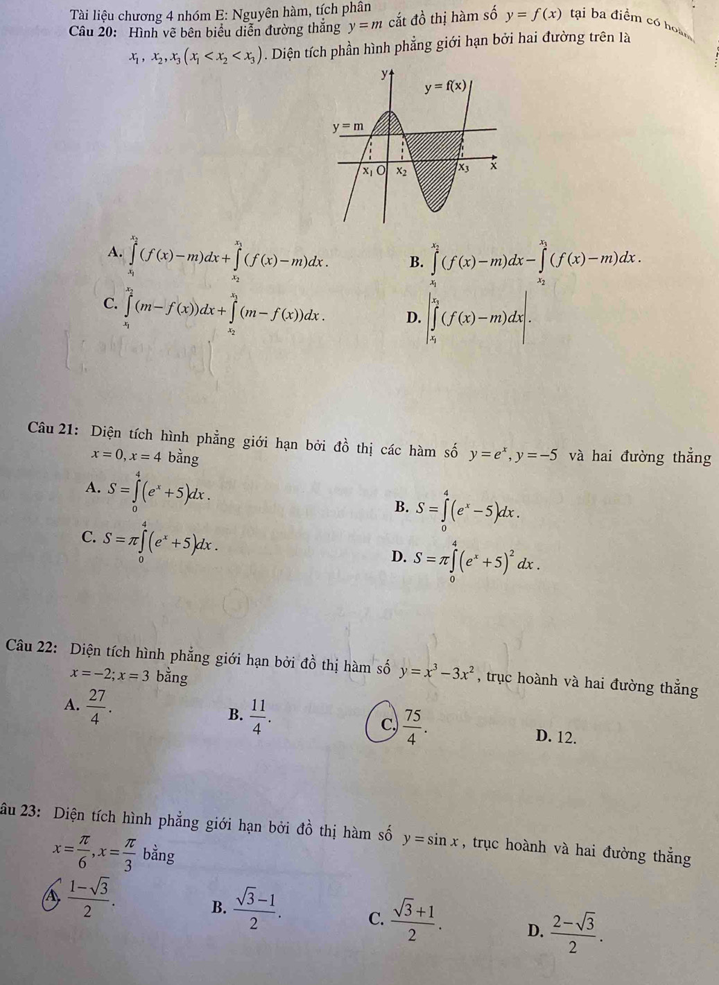 Tài liệu chương 4 nhóm E: Nguyên hàm, tích phân
Câu 20: Hình vẽ bên biểu diễn đường thắng y=m cắt đồ thị hàm số y=f(x) tại ba điểm có hoàm
x_1,x_2,x_3(x_1 . Diện tích phần hình phẳng giới hạn bởi hai đường trên là
A. ∈tlimits _x_1^x_2(f(x)-m)dx+∈tlimits _x_2^x_1(f(x)-m)dx. ∈tlimits _x_1^x_2(f(x)-m)dx-∈tlimits _x_2^x_1(f(x)-m)dx.
B.
C. ∈tlimits _x_1^x_2(m-f(x))dx+∈tlimits _x_2^x_3(m-f(x))dx.
D. |∈tlimits _x_1^x_2(f(x)-m)dx|.|
Câu 21: Diện tích hình phẳng giới hạn bởi đồ thị các hàm số y=e^x,y=-5 và hai đường thẳng
x=0,x=4 bằng
A. S=∈tlimits _0^(4(e^x)+5)dx.
B. S=∈tlimits _0^(4(e^x)-5)dx.
C. S=π ∈tlimits _0^(4(e^x)+5)dx.
D. S=π ∈tlimits _0^(4(e^x)+5)^2dx.
Câu 22: Diện tích hình phẳng giới hạn bởi đồ thị hàm số y=x^3-3x^2 , trục hoành và hai đường thắng
x=-2;x=3 bằng
B.  11/4 .
C  75/4 .
A.  27/4 . D. 12.
âu 23: Diện tích hình phẳng giới hạn bởi ở O' thị hàm số y=sin x , trục hoành và hai đường thắng
x= π /6 ,x= π /3 ban g
A  (1-sqrt(3))/2 .
B.  (sqrt(3)-1)/2 .
C.  (sqrt(3)+1)/2 .
D.  (2-sqrt(3))/2 .