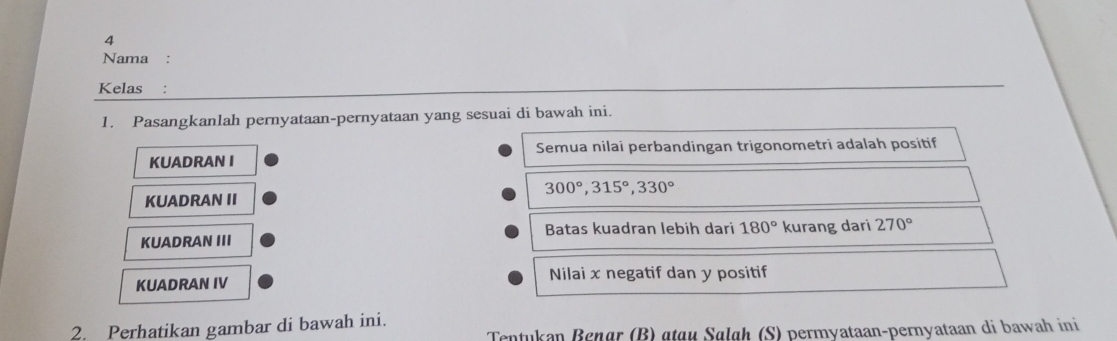 Nama 
Kelas : 
1. Pasangkanlah pernyataan-pernyataan yang sesuai di bawah ini. 
Semua nilai perbandingan trigonometri adalah positif 
KUADRAN I
300°, 315°, 330°
KUADRAN II 
Batas kuadran lebih dari 180°
KUADRAN III kurang dari 270°
KUADRAN IV Nilai x negatif dan y positif 
2. Perhatikan gambar di bawah ini. 
Tentukan Benør (B) «tɑu Sølɑh (S) permyataan-pernyataan di bawah ini