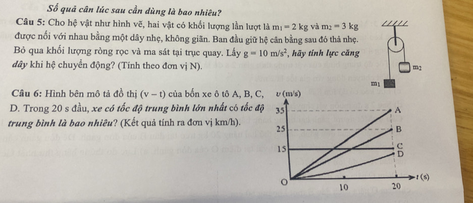 Số quả cân lúc sau cần dùng là bao nhiêu? 
Câu 5: Cho hệ vật như hình vẽ, hai vật có khối lượng lần lượt là m_1=2kg và m_2=3kg
được nối với nhau bằng một dây nhẹ, không giãn. Ban đầu giữ hệ cân bằng sau đó thả nhẹ. 
Bỏ qua khối lượng ròng rọc và ma sát tại trục quay. Lấy g=10m/s^2 , hãy tính lực căng 
dây khi hệ chuyển động? (Tính theo đơn vị N). m_2
ml
Câầu 6: Hình bên mô tả đồ thị (v-t) của bốn xe ô tô A, B, C, 
D. Trong 20 s đầu, xe có tốc độ trung bình lớn nhất có tốc độ 
trung bình là bao nhiêu? (Kết quả tính ra đơn vị km/h).