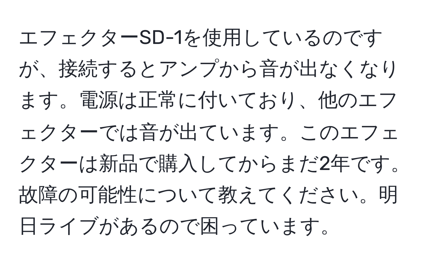 エフェクターSD-1を使用しているのですが、接続するとアンプから音が出なくなります。電源は正常に付いており、他のエフェクターでは音が出ています。このエフェクターは新品で購入してからまだ2年です。故障の可能性について教えてください。明日ライブがあるので困っています。