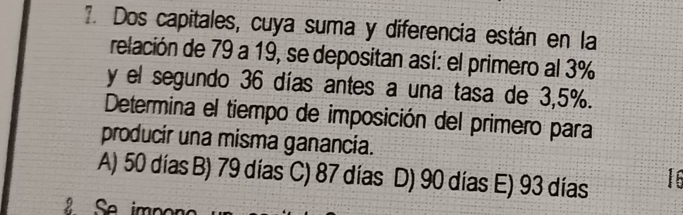 Dos capitales, cuya suma y diferencia están en la
relación de 79 a 19, se depositan así: el primero al 3%
y el segundo 36 días antes a una tasa de 3,5%.
Determina el tiempo de imposición del primero para
producir una misma ganancia.
A) 50 días B) 79 días C) 87 días D) 90 días E) 93 días
16
Se imn