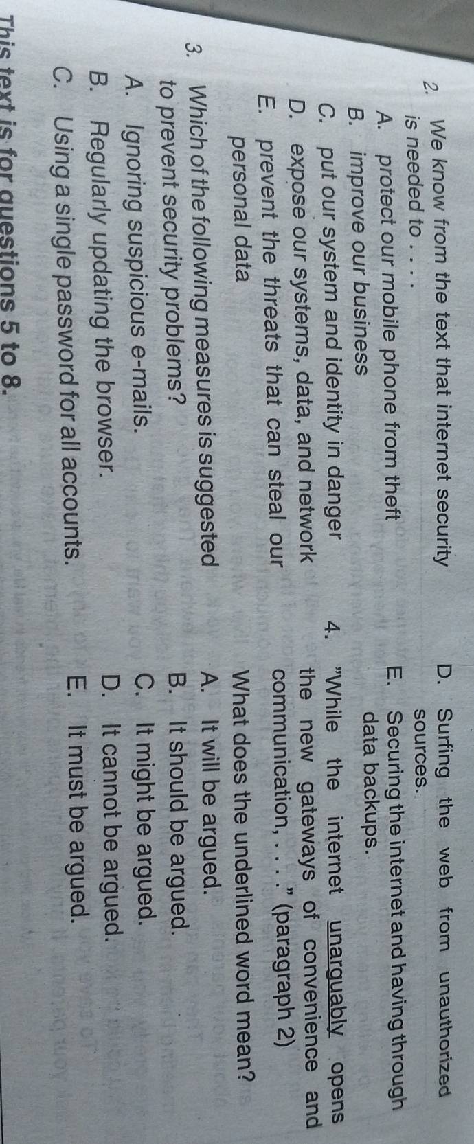 We know from the text that internet security D. Surfing the web from unauthorized
is needed to . . . . sources.
A. protect our mobile phone from theft E. Securing the internet and having through
B. improve our business
data backups.
C. put our system and identity in danger 4. "While the internet unarguably opens
D. expose our systems, data, and network the new gateways of convenience and
E. prevent the threats that can steal our communication, . . . .” (paragraph 2)
personal data What does the underlined word mean?
3. Which of the following measures is suggested A. It will be argued.
to prevent security problems? B. It should be argued.
A. Ignoring suspicious e-mails. C. It might be argued.
B. Regularly updating the browser.
D. It cannot be argued.
C. Using a single password for all accounts.
E. It must be argued.
This text is for questions 5 to 8.