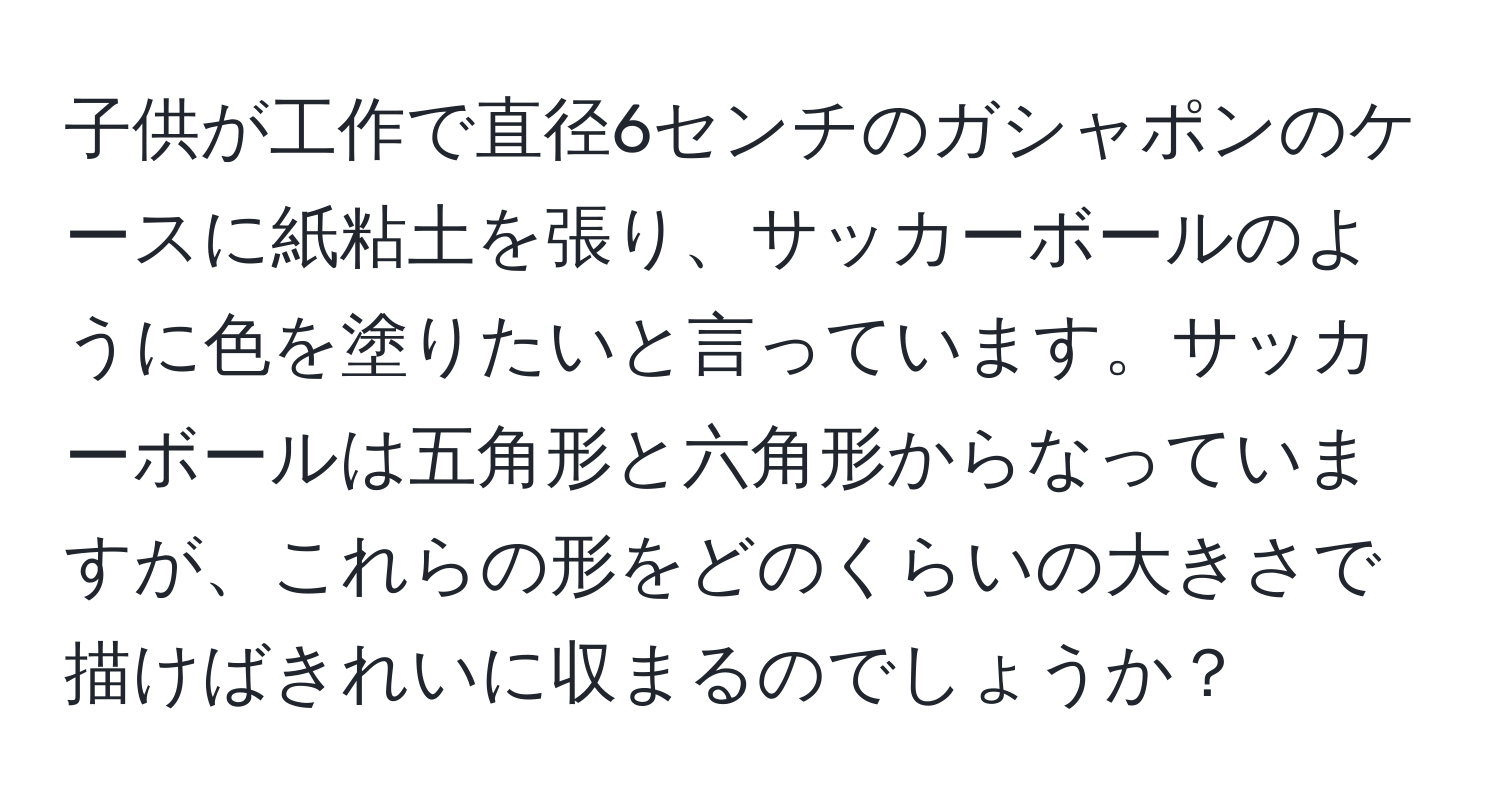 子供が工作で直径6センチのガシャポンのケースに紙粘土を張り、サッカーボールのように色を塗りたいと言っています。サッカーボールは五角形と六角形からなっていますが、これらの形をどのくらいの大きさで描けばきれいに収まるのでしょうか？