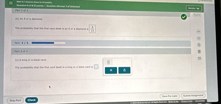 MSA 10.7 Aadinon Rules for Probability 
Question 4 of 8 (3 paints) |. Question Atlemat: 1 of Unlimited Kendra v 
Part 2 of 3 
Españis 
(b) An 8 or a diamond. 
The probabillity that the first card dealt is an 8 or a diamond is  4/13 
Part: 2 / 3 
Part 3 of 3 
(c) A king or a black card. 
The probability that the first card dealt is a king or a black card is □ 
× 5 
Skip Part Check Save For Later Submit Assignment 
Pewary Cemer A
