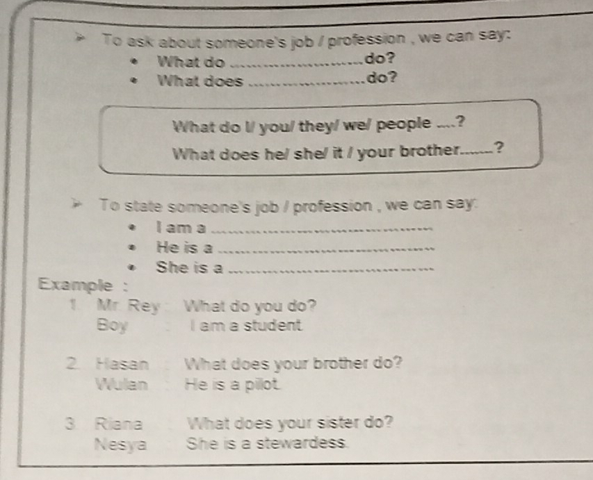 To ask about someone's job / profession , we can say: 
What do _do? 
What does _do? 
What do l/ you/ they/ we/ people ....? 
What does he/ she/ it / your brother._ ? 
To state someone's job / profession , we can say: 
I am a_ 
He is a_ 
She is a_ 
Example : 
1. Mr. Rey What do you do? 
Boy I am a student 
2. Hasan What does your brother do? 
Wulan He is a pillot. 
3 Riana What does your sister do? 
Nesya She is a stewardess.