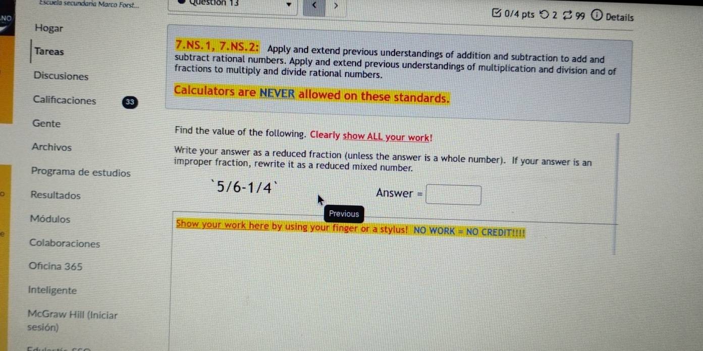 Escuela secundaria Marco Forst.. Question 13 
> 
□0/4 pts つ 2 3 99 
NO Details 
Hogar 
7.NS.1, 7.NS.2: Apply and extend previous understandings of addition and subtraction to add and 
Tareas subtract rational numbers. Apply and extend previous understandings of multiplication and division and of 
fractions to multiply and divide rational numbers. 
Discusiones 
Calculators are NEVER allowed on these standards. 
Calificaciones 33 
Gente Find the value of the following. Clearly show ALL your work! 
Archivos Write your answer as a reduced fraction (unless the answer is a whole number). If your answer is an 
improper fraction, rewrite it as a reduced mixed number. 
Programa de estudios 
5/6 -1/4 Answer 
Resultados 
Previous 
Módulos Show your work here by using your finger or a stylus! NO WORK = NO CREDIT!!!! 
Colaboraciones 
Oficina 365 
Inteligente 
McGraw Hill (Iniciar 
sesión)