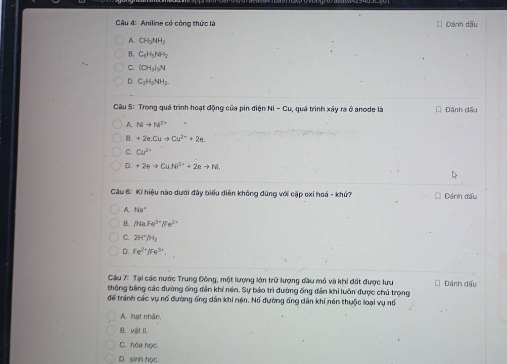 Aniline có công thức là Đánh dấu
A. CH_3NH_2
B. C_6H_5NH_2
C. (CH_3)_3N
D. C_2H_5NH_2. 
Câu 5: Trong quá trình hoạt động của pin điện Ni-Cu 1, quá trình xảy ra ở anode là Đánh dấu
A. Nito Ni^(2+)
B. +2e.Cuto Cu^(2+)+2e.
C. Cu^(2+)
D. +2eto Cu.Ni^(2+)+2eto Ni. 
Câu 6: Kí hiệu nào dưới đây biểu diễn không đúng với cặp oxi hoá - khử? Đánh dấu
A. Na
B. /Na.Fe^(3+)/Fe^(2+)
C. 2H^+/H_2
D. Fe^(2+)/Fe^(3+). 
Câu 7: Tại các nước Trung Đông, một lượng lớn trữ lượng đầu mỏ và khí đốt được lưu Đánh dấu
thông bằng các đường ống dân khí nén. Sự bảo trì đường ống dân khí luôn được chú trọng
để tránh các vụ nố đường ống dân khí nén. Nố đường ống dân khí nén thuộc loại vụ nố
A. hạt nhân.
B. vật lí.
C. hóa học.
D. sinh học.