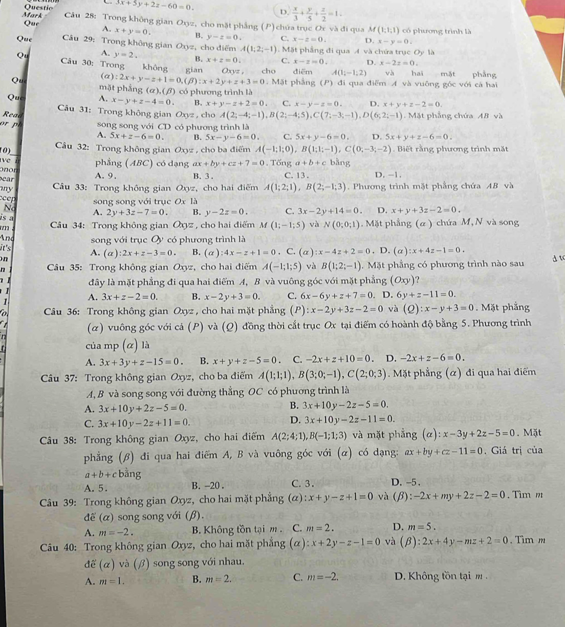 Questio
C. 3x+5y+2z-60=0. D.  x/3 + y/5 + z/2 =1.
Mark  Câu 28: Trong không gian Oxyz, cho mặt phẳng (P) chứa trục Ox và đi qua M(1;1;1) có phương trình là
Que A. x+y=0. B. y-z=0. C. x-z=0. D.
x-y=0.
Que  Câu 29: Trong không gian Oxyz , cho điểm A(1;2;-1) Mặt phầng đi qua A và chứa trục Oy là
A. y=2.
B. x+z=0. C. x-z=0. D. x-2z=0.
Qu  Câu 30: Trong không gian Oxyz , cho điểm A(1;-1;2) va hai mặt phẳng
Qu
(alpha ):2x+y-z+1=0,(beta ):x+2y+z+3=0.  Mặt phẳng (P) đi qua điểm A và vuông góc với cá hai
mặt phắng (alpha ),(beta ) có phương trình là
Que A. x-y+z-4=0. B. x+y-z+2=0. C. x-y-z=0. D. x+y+z-2=0.
Câu 31: Trong không gian Oxyz , cho A(2;-4;-1),B(2;-4;5),C(7;-3;-1),D(6;2;-1)
Read . Mặt phẳng chứa AB và
song song với CD có phương trình là
A. 5x+z-6=0. B. 5x-y-6=0. C. 5x+y-6=0. D. 5x+y+z-6=0.
Câu 32: Trong không gian Oxyz , cho ba điểm A(-1;1;0),B(1;1;-1),C(0;-3;-2). Biết rằng phương trình mặt
phẳng (ABC) có dạng ax+by+cz+7=0. Tổng a+b+c bằng
onon
ear A. 9. B. 3 . C. 13 . D. -1.
ny  Câu 33: Trong không gian Oxyz, cho hai điểm A(1;2;1),B(2;-1;3). Phương trình mặt phẳng chứa AB và
cep
song song với trục Ox là
No
A. 2y+3z-7=0. B. y-2z=0. C. 3x-2y+14=0. D. x+y+3z-2=0.
is a
m  Câu 34: Trong không gian Oxyz , cho hai điểm M(1;-1;5) và N(0;0;1) Mặt phẳng (α ) chứa M, N và song
And song với trục Oy có phương trình là
it's
A. (alpha ):2x+z-3=0. B. (alpha ):4x-z+1=0. C. (alpha ):x-4z+2=0. D. (alpha ):x+4z-1=0.
on d t
n  Câu 35: Trong không gian Oxyz, cho hai điểm A(-1;1;5) và B(1;2;-1).  Mặt phẳng có phương trình nào sau
n 1 
đây là mặt phẳng đi qua hai điểm A, B và vuông góc với mặt phẳng (Oxy) ?
1
A. 3x+z-2=0. B. x-2y+3=0. C. 6x-6y+z+7=0
1 . D. 6y+z-11=0.

o  Câu 36: Trong không gian Oxyz , cho hai mặt phẳng (P) :x-2y+3z-2=0 và  (2) : x-y+3=0.  Mặt phẳng
(α) vuông góc với cả (P) và (Q) đồng thời cắt trục Ox tại điểm có hoành độ bằng 5. Phương trình
t của mp (α) là
A. 3x+3y+z-15=0. B. x+y+z-5=0. C. -2x+z+10=0. D. -2x+z-6=0.
Câu 37: Trong không gian Oxyz, cho ba điểm A(1;1;1),B(3;0;-1),C(2;0;3) Mặt phẳng (α) đi qua hai điểm
A, B và song song với đường thẳng OC có phương trình là
A. 3x+10y+2z-5=0.
B. 3x+10y-2z-5=0.
C. 3x+10y-2z+11=0.
D. 3x+10y-2z-11=0.
Câu 38: Trong không gian Oxyz, cho hai điểm A(2;4;1),B(-1;1;3) và mặt phẳng (α): ):x-3y+2z-5=0. Mặt
phẳng (β) đi qua hai điểm A, B và vuông góc với (alpha ) có dạng: ax+by+cz-11=0. Giá trị của
a+b+c bằng
A. 5. B. -20 . C. 3 . D. -5 .
Câu 39: Trong không gian Oxyz, cho hai mặt phẳng (α) :x+y-z+1=0 và (beta ):-2x+my+2z-2=0. Tìm m
để (alpha ) song song với (β).
A. m=-2. B. Không tồn tại m . C. m=2. D. m=5.
Câu 40: Trong không gian Oxyz, cho hai mặt phẳng C ) : x+2y-z-1=0 và (beta ):2x+4y-mz+2=0. Tìm m
để (alpha ) và (beta ) song song với nhau.
A. m=1. B. m=2. C. m=-2. D. Không tồn tại m .