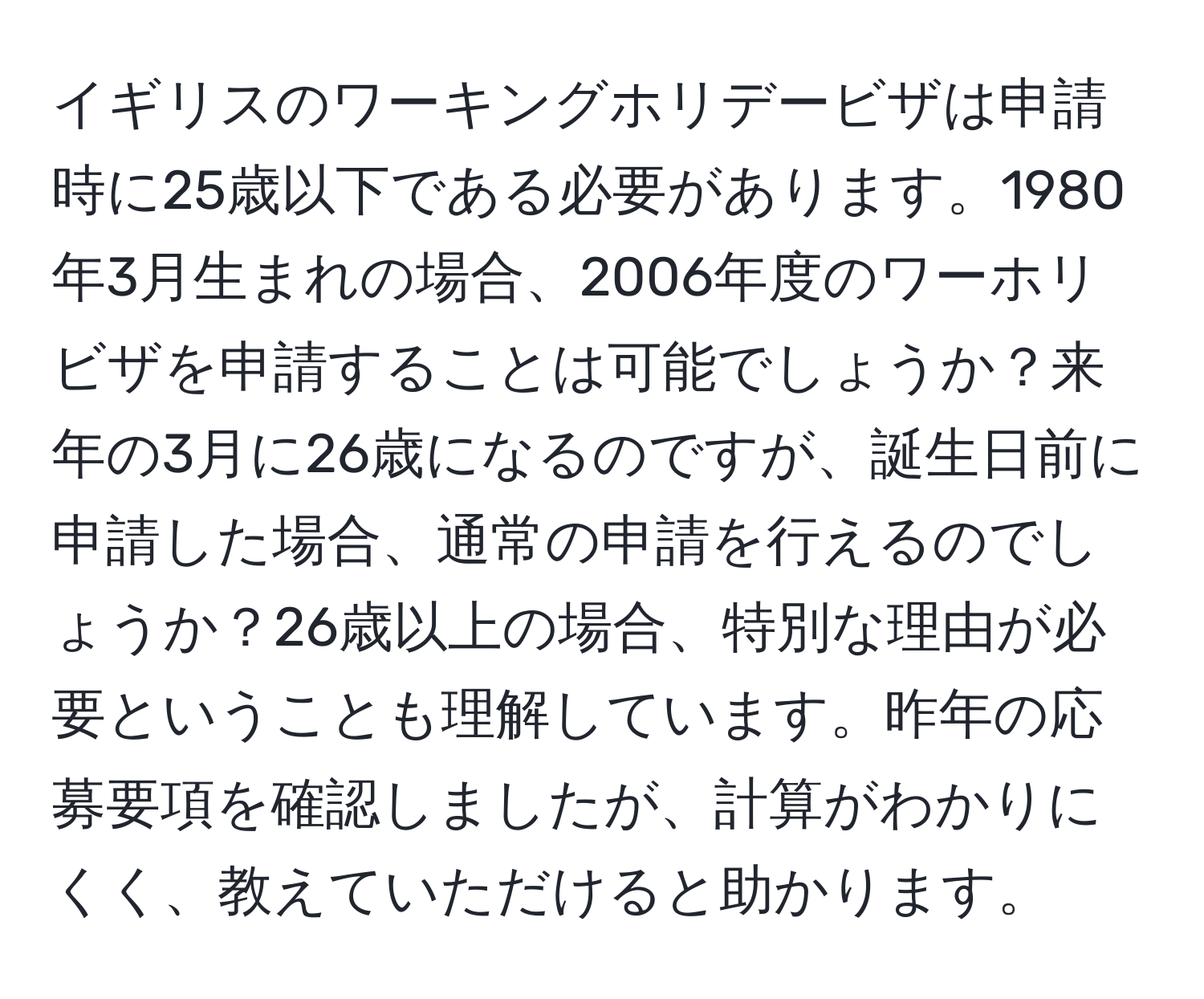 イギリスのワーキングホリデービザは申請時に25歳以下である必要があります。1980年3月生まれの場合、2006年度のワーホリビザを申請することは可能でしょうか？来年の3月に26歳になるのですが、誕生日前に申請した場合、通常の申請を行えるのでしょうか？26歳以上の場合、特別な理由が必要ということも理解しています。昨年の応募要項を確認しましたが、計算がわかりにくく、教えていただけると助かります。