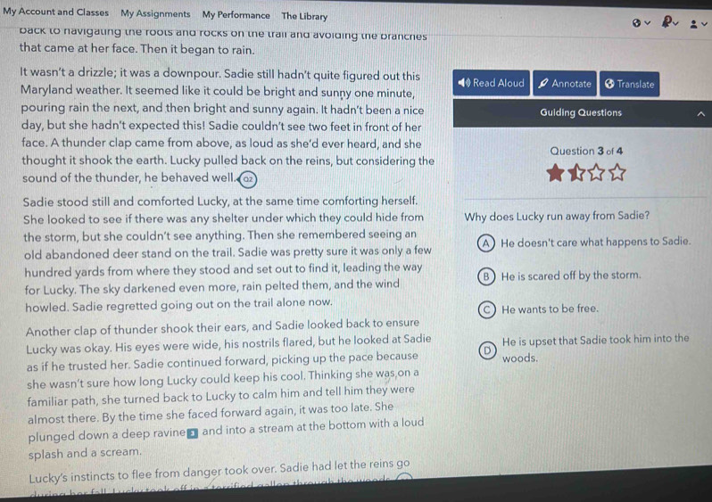 My Account and Classes My Assignments My Performance The Library
back to navigating the roots and rocks on the trail and avoiding the branches
that came at her face. Then it began to rain.
It wasn’t a drizzle; it was a downpour. Sadie still hadn’t quite figured out this Read Aloud
Maryland weather. It seemed like it could be bright and sunny one minute, Annotate * Translate
pouring rain the next, and then bright and sunny again. It hadn't been a nice Guiding Questions
day, but she hadn’t expected this! Sadie couldn’t see two feet in front of her
face. A thunder clap came from above, as loud as she’d ever heard, and she
thought it shook the earth. Lucky pulled back on the reins, but considering the Question 3 of 4
sound of the thunder, he behaved well. a
Sadie stood still and comforted Lucky, at the same time comforting herself.
She looked to see if there was any shelter under which they could hide from Why does Lucky run away from Sadie?
the storm, but she couldn’t see anything. Then she remembered seeing an
old abandoned deer stand on the trail. Sadie was pretty sure it was only a few A) He doesn't care what happens to Sadie.
hundred yards from where they stood and set out to find it, leading the way
for Lucky. The sky darkened even more, rain pelted them, and the wind B) He is scared off by the storm.
howled. Sadie regretted going out on the trail alone now. C He wants to be free.
Another clap of thunder shook their ears, and Sadie looked back to ensure
Lucky was okay. His eyes were wide, his nostrils flared, but he looked at Sadie He is upset that Sadie took him into the
as if he trusted her. Sadie continued forward, picking up the pace because D woods.
she wasn't sure how long Lucky could keep his cool. Thinking she was,on a
familiar path, she turned back to Lucky to calm him and tell him they were
almost there. By the time she faced forward again, it was too late. She
plunged down a deep ravine and into a stream at the bottom with a loud
splash and a scream.
Lucky's instincts to flee from danger took over. Sadie had let the reins go