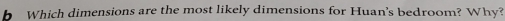 Which dimensions are the most likely dimensions for Huan's bedroom? Why?