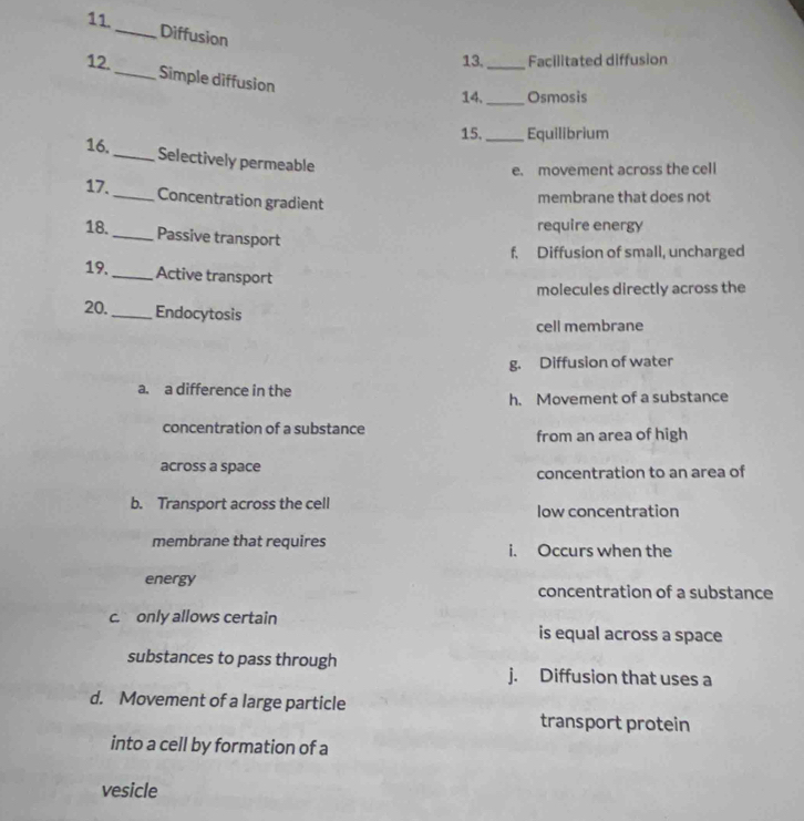 Diffusion
13,_ Facilitated diffusion
12._ Simple diffusion
14, _Osmosis
15. _Equilibrium
16._ Selectively permeable
e. movement across the cell
17._ Concentration gradient
membrane that does not
require energy
18. _Passive transport
f. Diffusion of small, uncharged
19._ Active transport
molecules directly across the
20._ Endocytosis
cell membrane
g. Diffusion of water
a. a difference in the
h. Movement of a substance
concentration of a substance
from an area of high
across a space
concentration to an area of
b. Transport across the cell low concentration
membrane that requires i. Occurs when the
energy concentration of a substance
c. only allows certain is equal across a space
substances to pass through
j. Diffusion that uses a
d. Movement of a large particle
transport protein
into a cell by formation of a
vesicle