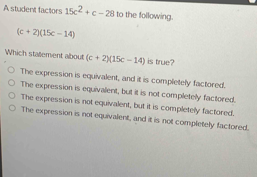 A student factors 15c^2+c-28 to the following.
(c+2)(15c-14)
Which statement about (c+2)(15c-14) is true?
The expression is equivalent, and it is completely factored.
The expression is equivalent, but it is not completely factored.
The expression is not equivalent, but it is completely factored.
The expression is not equivalent, and it is not completely factored.