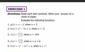 Directions: Read each item carefully. Write your answer on a 
sheet of paper. 
Evaluate the following functions. 
1. g(x)=x-3 , when x=3
2. h(x)=x^2-3x+5 , when x=-5
3. t(x)= (x^2-1)/x-1  , when x=-0.6
4. j(x)= (x^2-8)/x-2  , when x=a+b
5. k(x)=x^4-2x^2+2 , when x=x^2